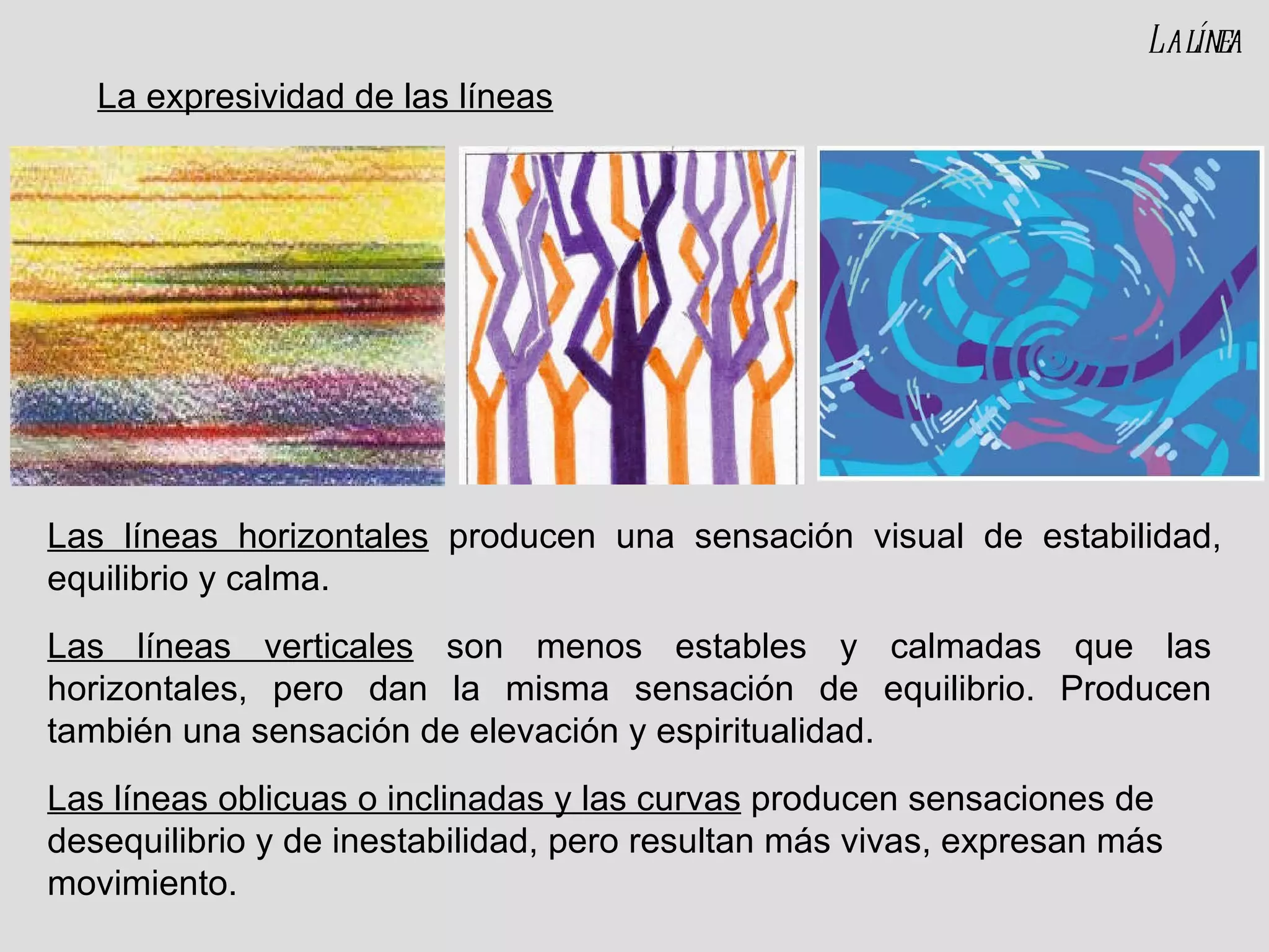 Las líneas horizontales  producen una sensación visual de estabilidad, equilibrio y calma. Las líneas verticales  son menos estables y calmadas que las horizontales, pero dan la misma sensación de equilibrio. Producen también una sensación de elevación y espiritualidad. La línea Las líneas oblicuas o inclinadas y las curvas  producen sensaciones de desequilibrio y de inestabilidad, pero resultan más vivas, expresan más movimiento. La expresividad de las líneas 