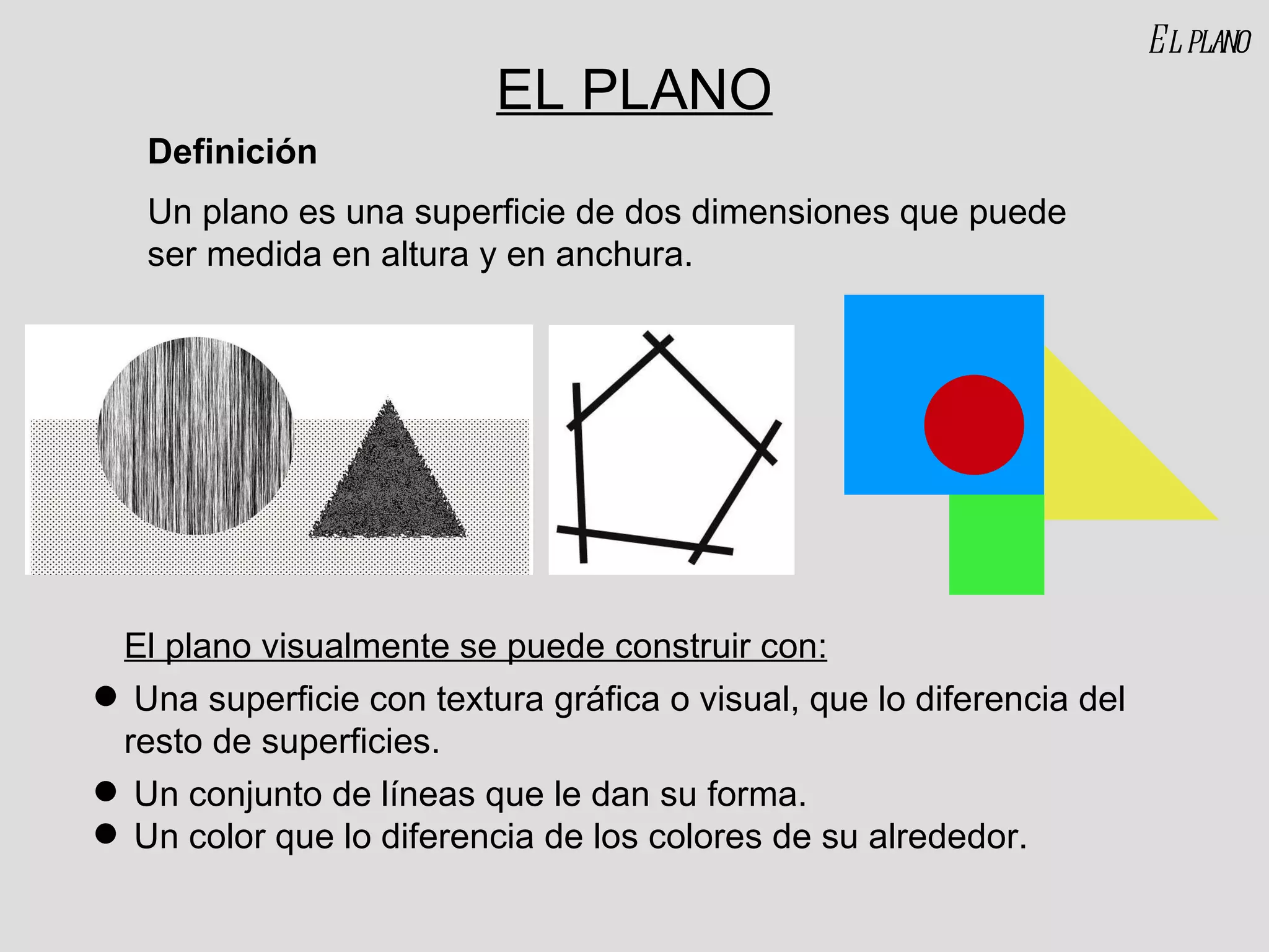 EL PLANO Un plano es una superficie de dos dimensiones que puede ser medida en altura y en anchura. Definición El plano visualmente se puede construir con: Una superficie con textura gráfica o visual, que lo diferencia del resto de superficies. Un conjunto de líneas que le dan su forma. Un color que lo diferencia de los colores de su alrededor. El plano 