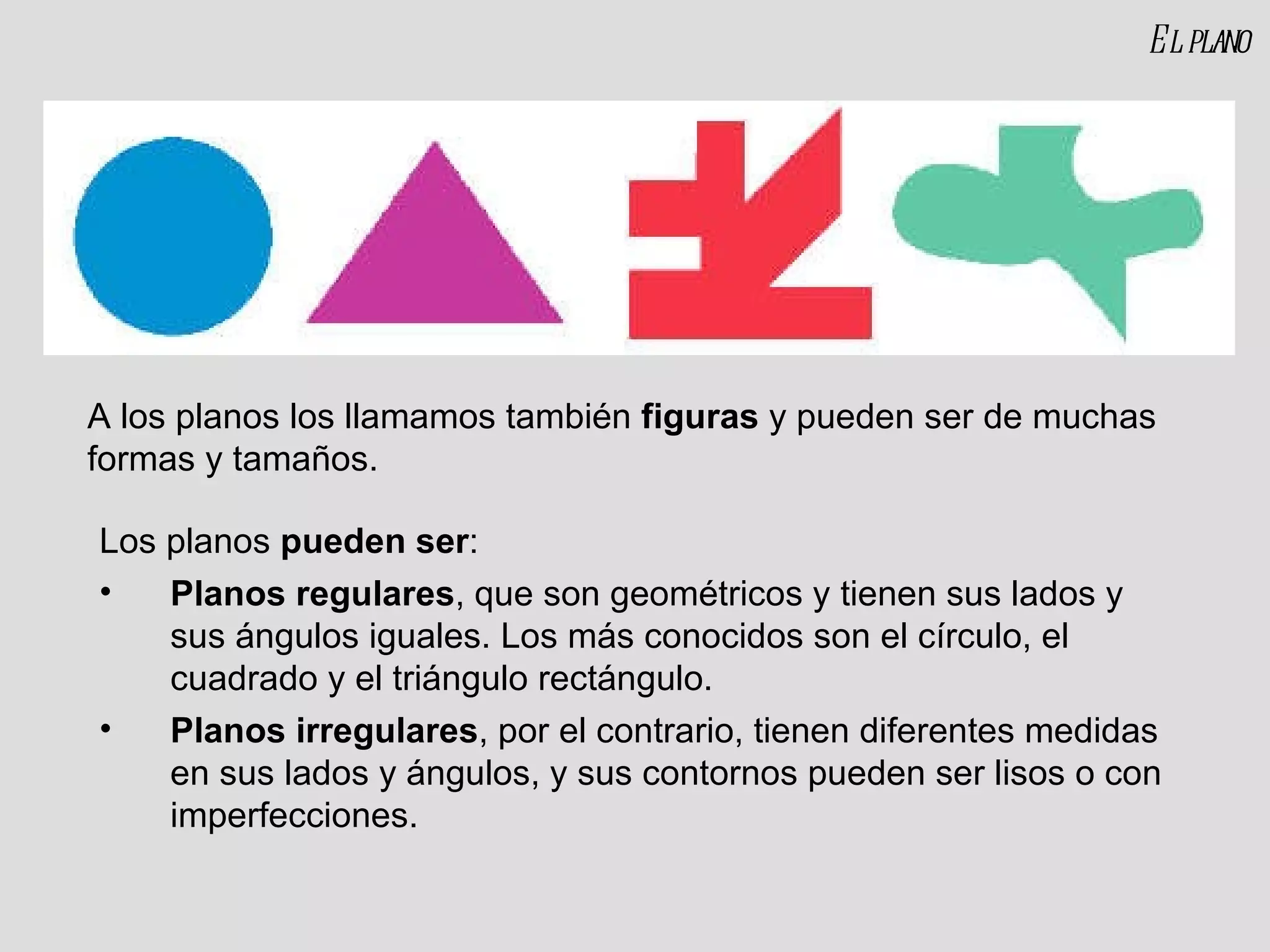 A los planos los llamamos también  figuras  y pueden ser de muchas formas y tamaños. Los planos  pueden ser : Planos regulares , que son geométricos y tienen sus lados y sus ángulos iguales. Los más conocidos son el círculo, el cuadrado y el triángulo rectángulo. Planos irregulares , por el contrario, tienen diferentes medidas en sus lados y ángulos, y sus contornos pueden ser lisos o con imperfecciones. El plano 