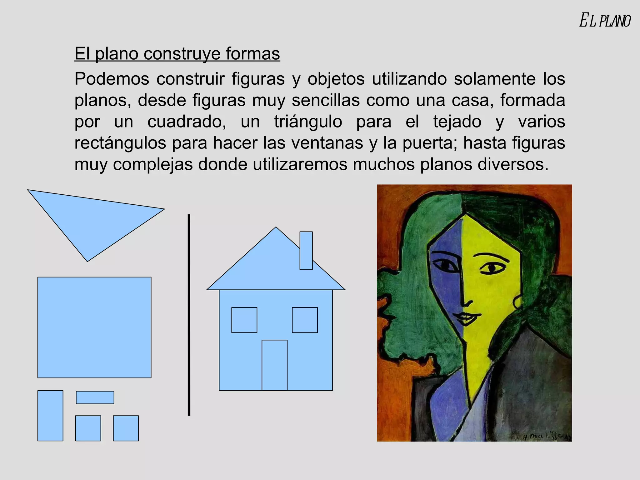 El plano construye formas Podemos construir figuras y objetos utilizando solamente los planos, desde figuras muy sencillas como una casa, formada por un cuadrado, un triángulo para el tejado y varios rectángulos para hacer las ventanas y la puerta; hasta figuras muy complejas donde utilizaremos muchos planos diversos. El plano 
