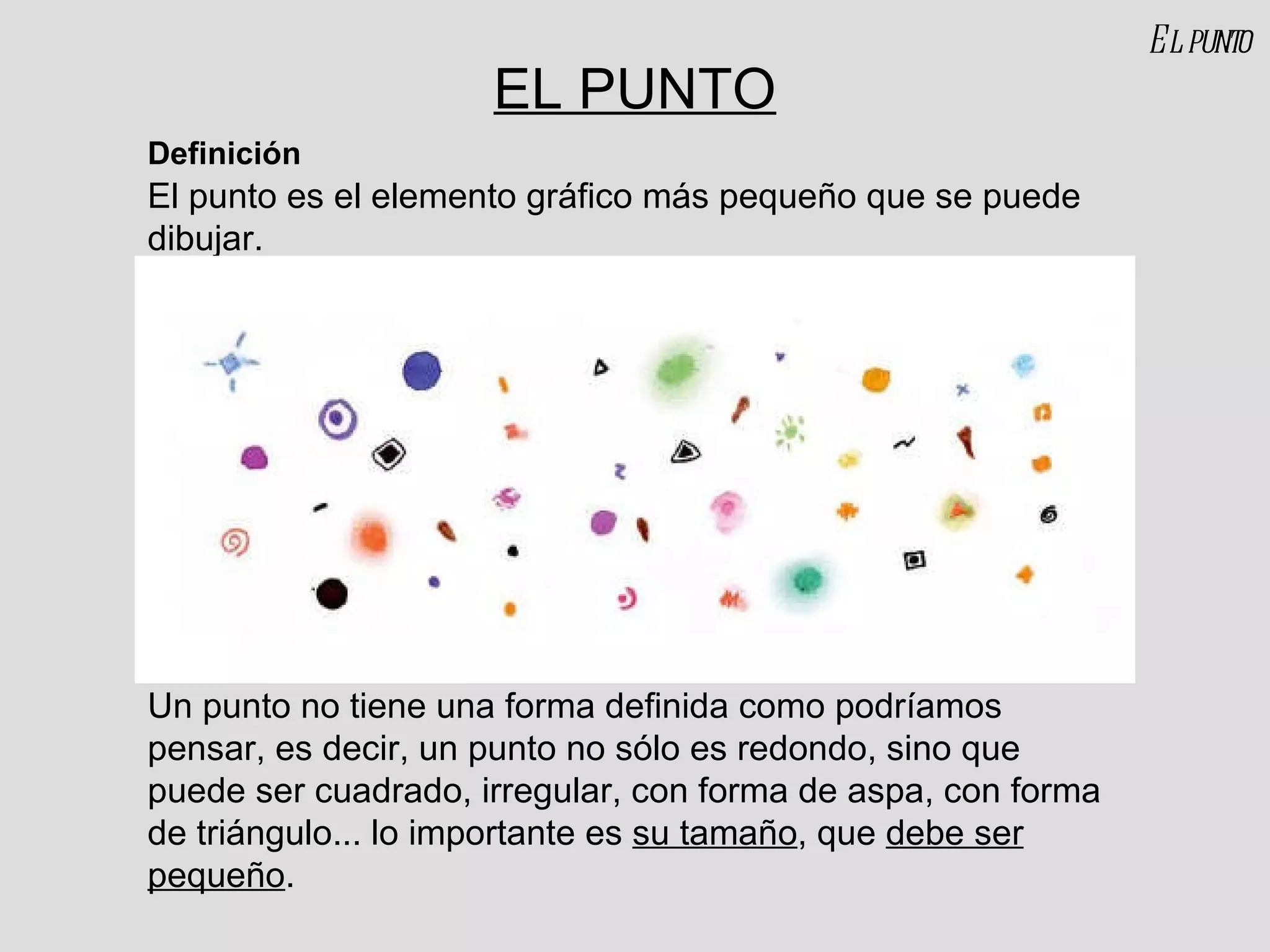 EL PUNTO El punto es el elemento gráfico más pequeño que se puede dibujar. Definición El punto Un punto no tiene una forma definida como podríamos pensar, es decir, un punto no sólo es redondo, sino que puede ser cuadrado, irregular, con forma de aspa, con forma de triángulo... lo importante es  su tamaño , que  debe ser pequeño .  