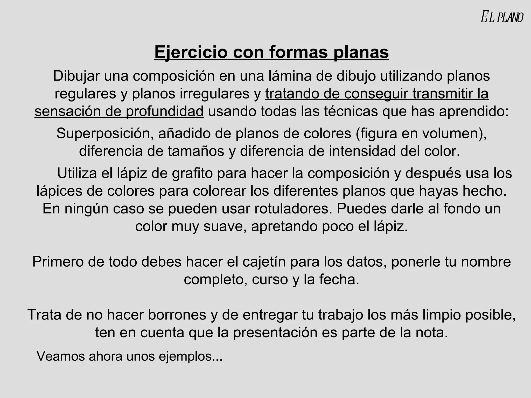 El plano Ejercicio con formas planas Dibujar una composición en una lámina de dibujo utilizando planos regulares y planos irregulares y  tratando de conseguir transmitir la sensación de profundidad  usando todas las técnicas que has aprendido: Superposición, añadido de planos de colores (figura en volumen), diferencia de tamaños y diferencia de intensidad del color.  Utiliza el lápiz de grafito para hacer la composición y después usa los lápices de colores para colorear los diferentes planos que hayas hecho. En ningún caso se pueden usar rotuladores. Puedes darle al fondo un color muy suave, apretando poco el lápiz. Primero de todo debes hacer el cajetín para los datos, ponerle tu nombre completo, curso y la fecha. Trata de no hacer borrones y de entregar tu trabajo los más limpio posible, ten en cuenta que la presentación es parte de la nota. Veamos ahora unos ejemplos... 