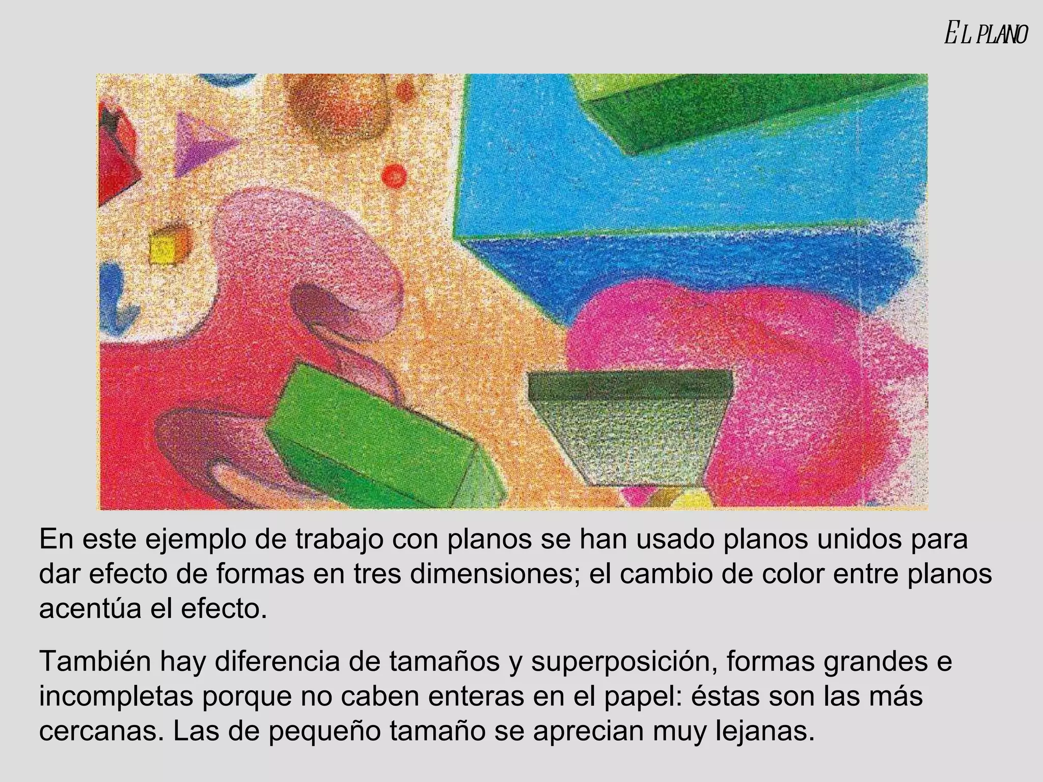 El plano En este ejemplo de trabajo con planos se han usado planos unidos para dar efecto de formas en tres dimensiones; el cambio de color entre planos acentúa el efecto. También hay diferencia de tamaños y superposición, formas grandes e incompletas porque no caben enteras en el papel: éstas son las más cercanas. Las de pequeño tamaño se aprecian muy lejanas. 