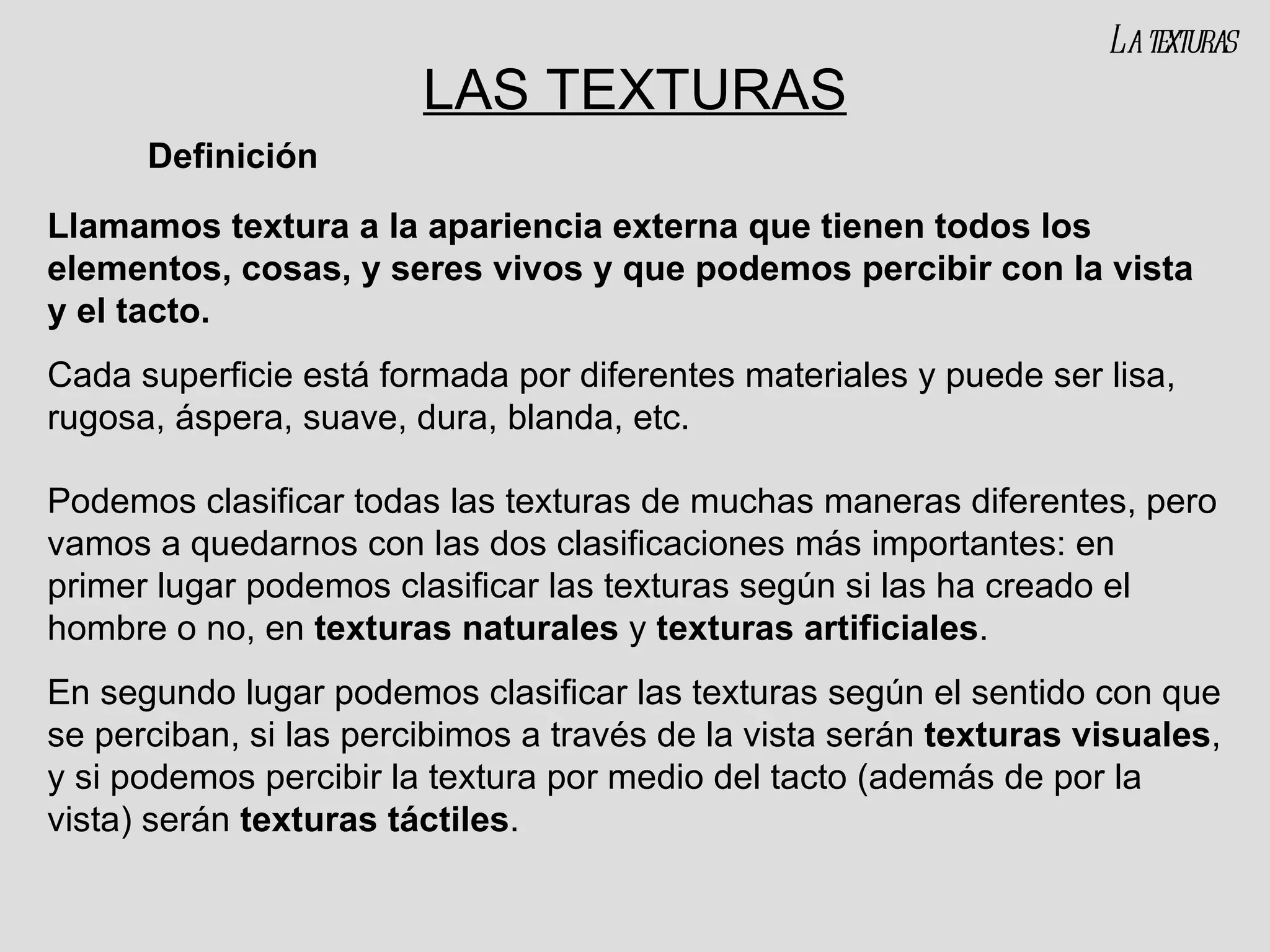 LAS TEXTURAS Llamamos textura a la apariencia externa que tienen todos los elementos, cosas, y seres vivos y que podemos percibir con la vista y el tacto. Cada superficie está formada por diferentes materiales y puede ser lisa, rugosa, áspera, suave, dura, blanda, etc. Podemos clasificar todas las texturas de muchas maneras diferentes, pero vamos a quedarnos con las dos clasificaciones más importantes: en primer lugar podemos clasificar las texturas según si las ha creado el hombre o no, en  texturas naturales  y  texturas artificiales . En segundo lugar podemos clasificar las texturas según el sentido con que se perciban, si las percibimos a través de la vista serán  texturas visuales , y si podemos percibir la textura por medio del tacto (además de por la vista) serán  texturas táctiles .  Definición La texturas 