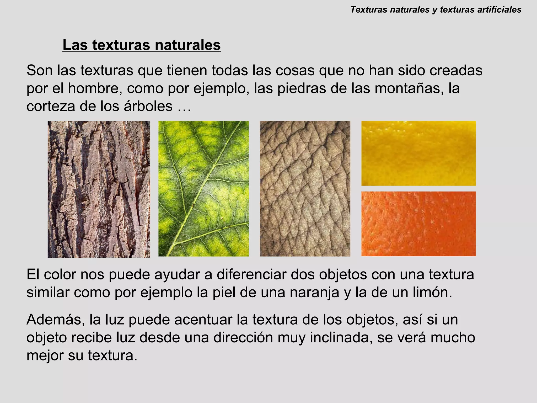 Las texturas naturales Son las texturas que tienen todas las cosas que no han sido creadas por el hombre, como por ejemplo, las piedras de las montañas, la corteza de los árboles … El color nos puede ayudar a diferenciar dos objetos con una textura similar como por ejemplo la piel de una naranja y la de un limón. Además, la luz puede acentuar la textura de los objetos, así si un objeto recibe luz desde una dirección muy inclinada, se verá mucho mejor su textura. Texturas naturales y texturas artificiales 