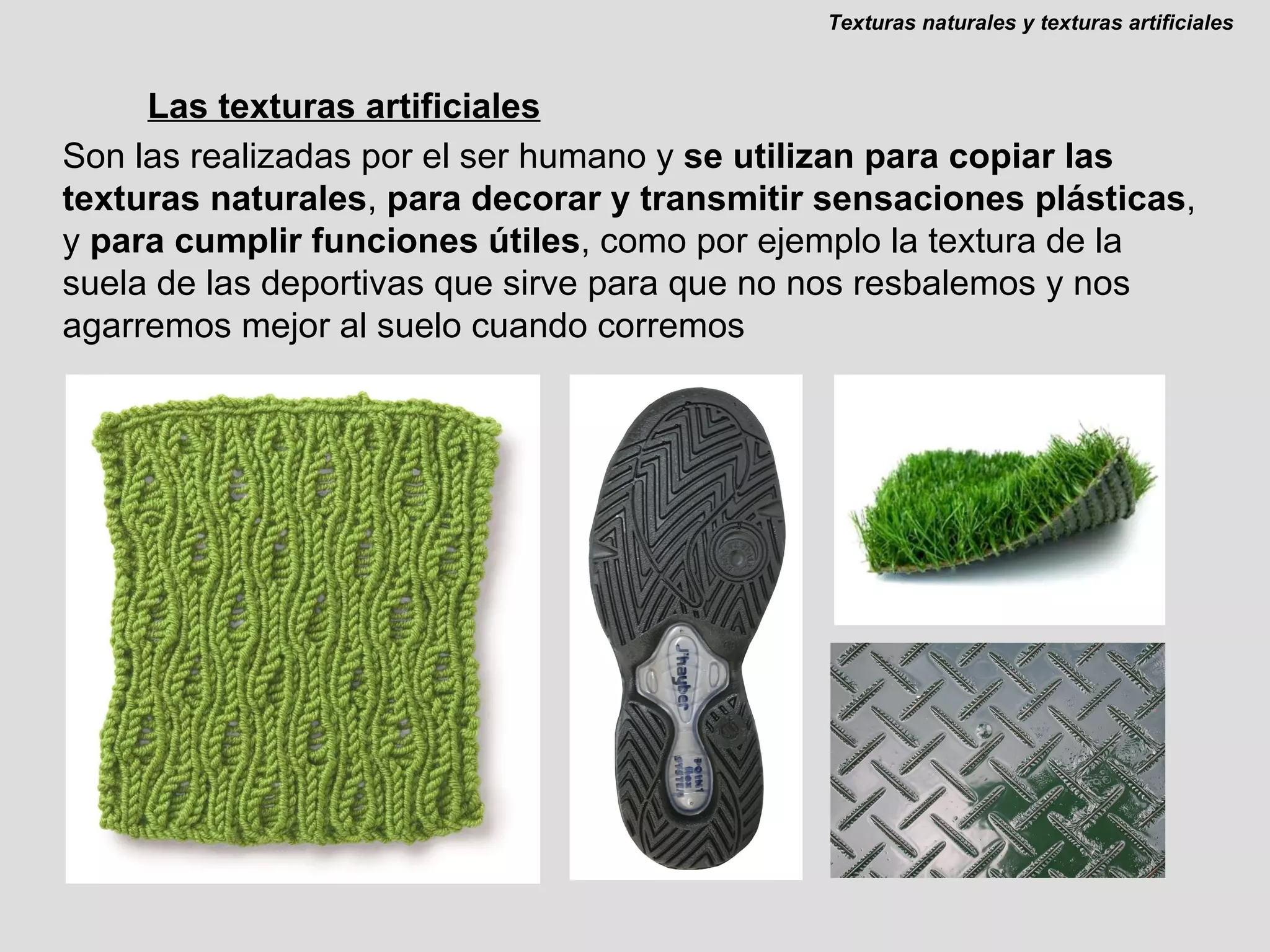 Las texturas artificiales Son las realizadas por el ser humano y  se utilizan para copiar las texturas naturales ,  para decorar y transmitir sensaciones plásticas , y  para cumplir funciones útiles , como por ejemplo la textura de la suela de las deportivas que sirve para que no nos resbalemos y nos agarremos mejor al suelo cuando corremos Texturas naturales y texturas artificiales 