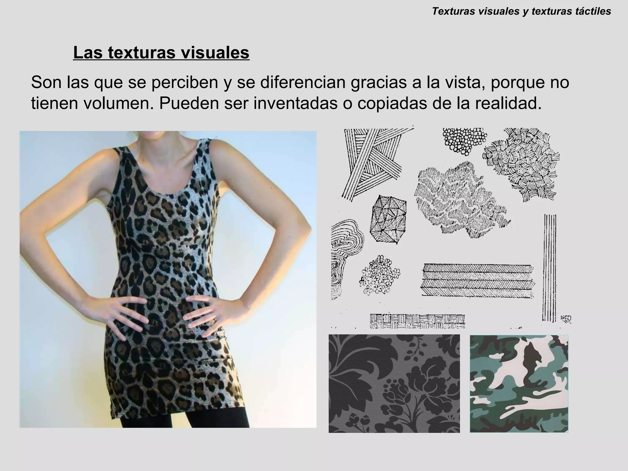 Las texturas visuales Son las que se perciben y se diferencian gracias a la vista, porque no tienen volumen. Pueden ser inventadas o copiadas de la realidad. Texturas visuales y texturas táctiles 