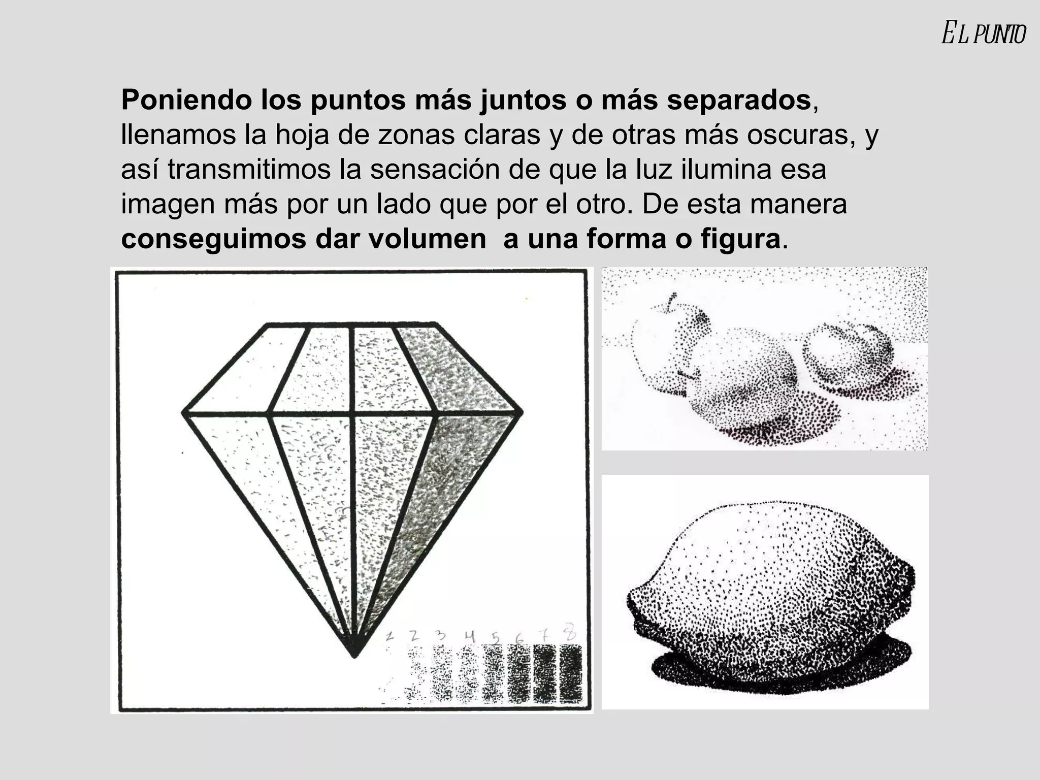 Poniendo los puntos más juntos o más separados , llenamos la hoja de zonas claras y de otras más oscuras, y así transmitimos la sensación de que la luz ilumina esa imagen más por un lado que por el otro. De esta manera  conseguimos dar volumen  a una forma o figura . El punto 