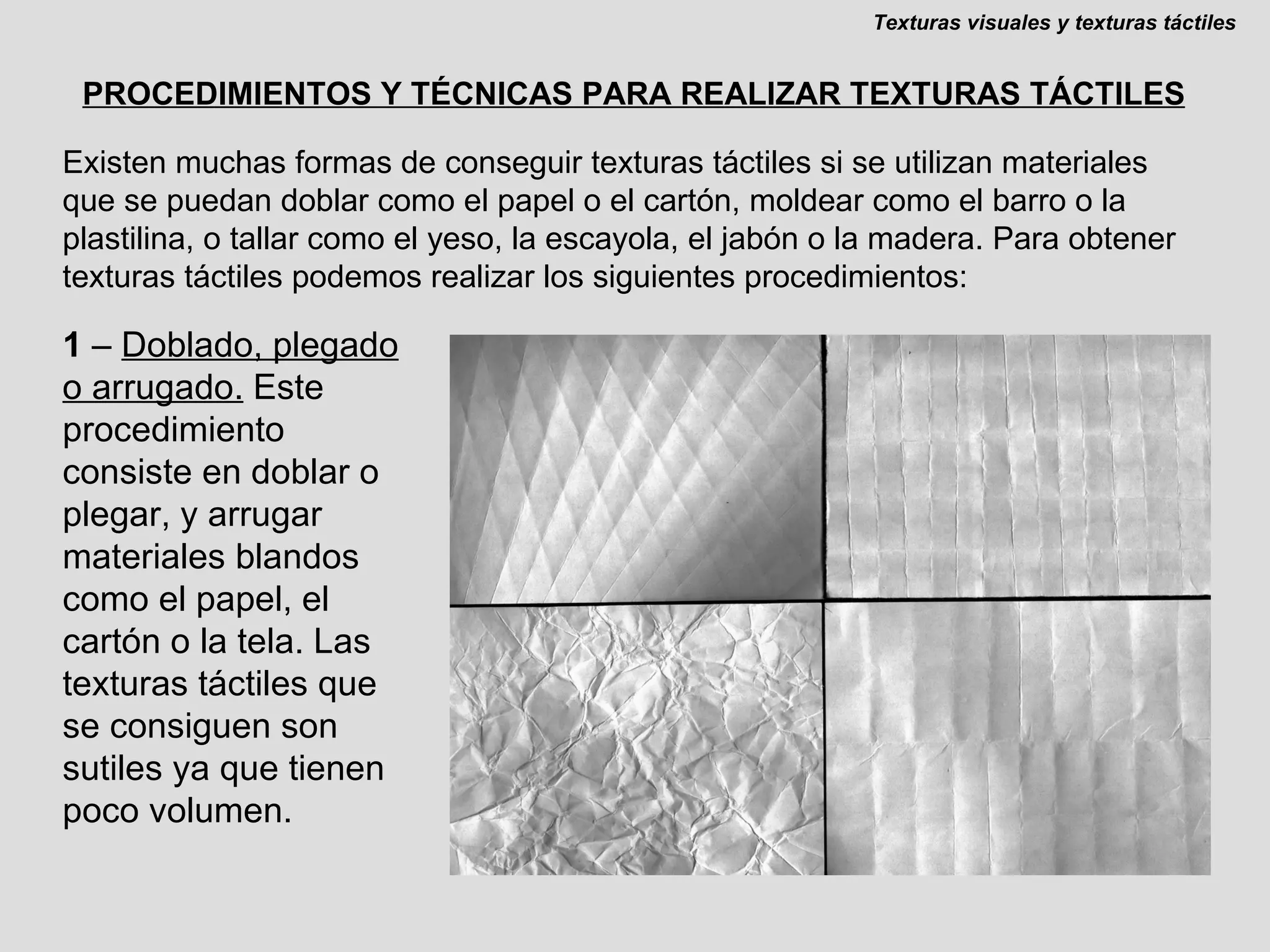 PROCEDIMIENTOS Y TÉCNICAS PARA REALIZAR TEXTURAS TÁCTILES 1  –  Doblado, plegado o arrugado.  Este procedimiento consiste en doblar o plegar, y arrugar materiales blandos como el papel, el cartón o la tela. Las texturas táctiles que se consiguen son sutiles ya que tienen poco volumen. Texturas visuales y texturas táctiles Existen muchas formas de conseguir texturas táctiles si se utilizan materiales que se puedan doblar como el papel o el cartón, moldear como el barro o la plastilina, o tallar como el yeso, la escayola, el jabón o la madera. Para obtener texturas táctiles podemos realizar los siguientes procedimientos: 
