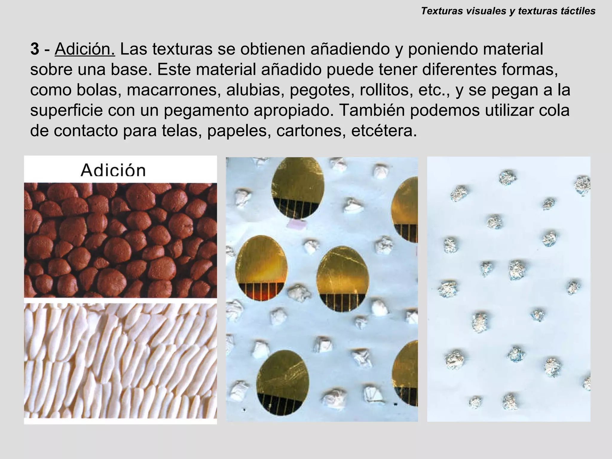 3  -  Adición.   Las texturas se obtienen añadiendo y poniendo material sobre una base. Este material añadido puede tener diferentes formas, como bolas, macarrones, alubias, pegotes, rollitos, etc., y se pegan a la superficie con un pegamento apropiado. También podemos utilizar cola de contacto para telas, papeles, cartones, etcétera. Texturas visuales y texturas táctiles 