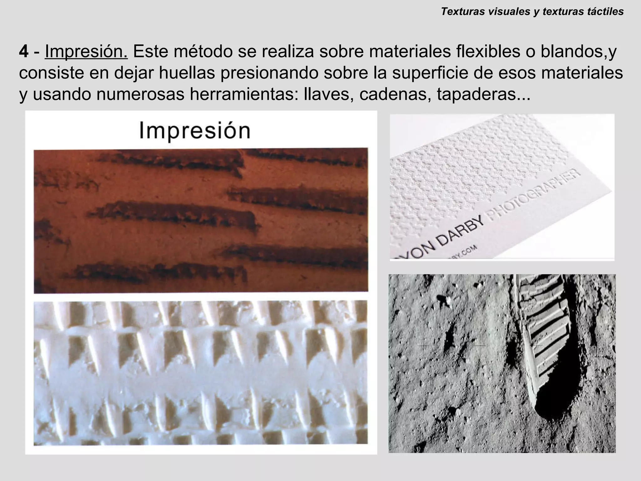 4  -  Impresión.   Este método se realiza sobre materiales flexibles o blandos,y consiste en dejar huellas presionando sobre la superficie de esos materiales y usando numerosas herramientas: llaves, cadenas, tapaderas... Texturas visuales y texturas táctiles 