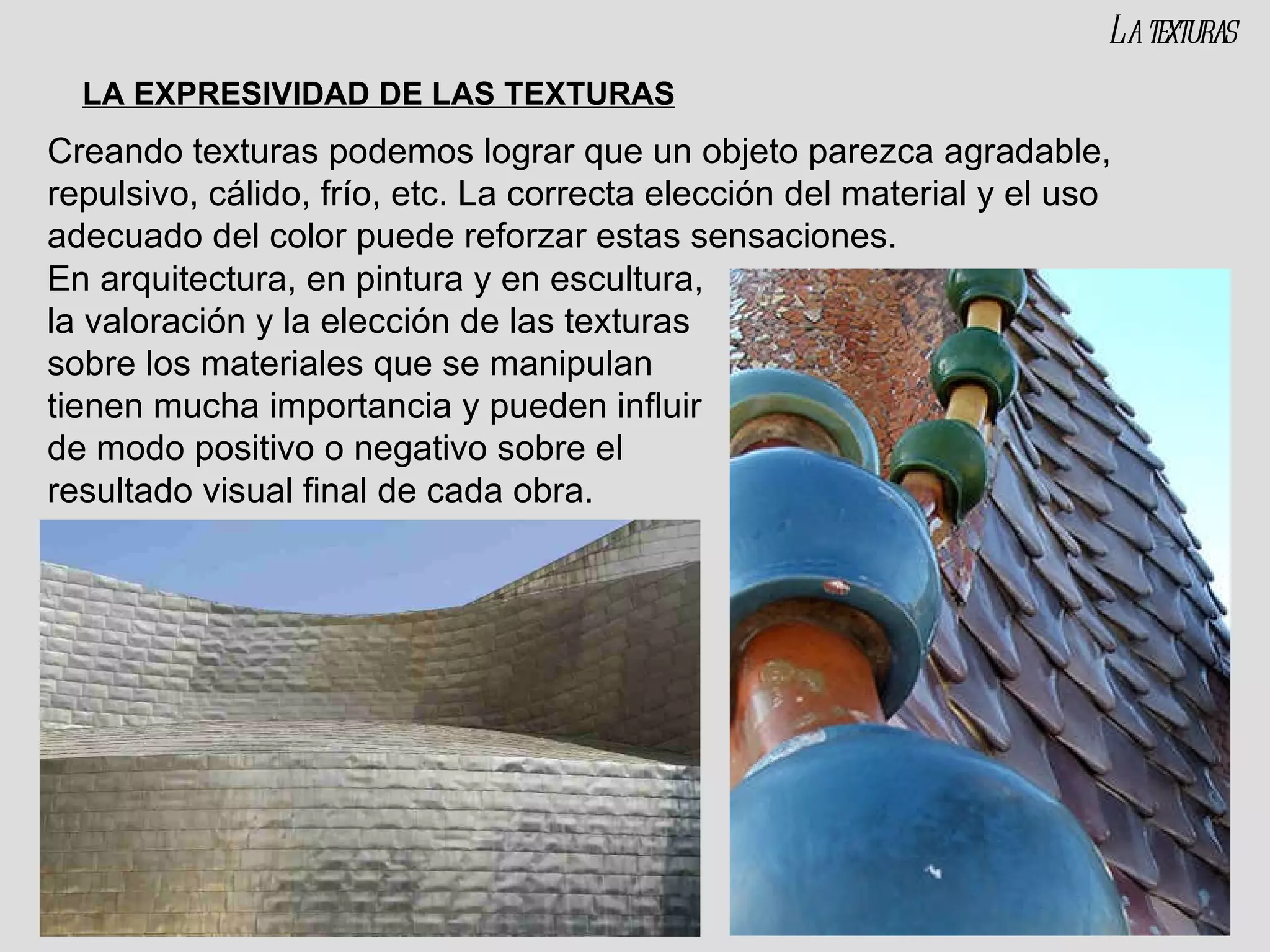 Creando texturas podemos lograr que un objeto parezca agradable, repulsivo, cálido, frío, etc. La correcta elección del material y el uso adecuado del color puede reforzar estas sensaciones. En arquitectura, en pintura y en escultura, la valoración y la elección de las texturas sobre los materiales que se manipulan tienen mucha importancia y pueden influir de modo positivo o negativo sobre el resultado visual final de cada obra. LA EXPRESIVIDAD DE LAS TEXTURAS La texturas 