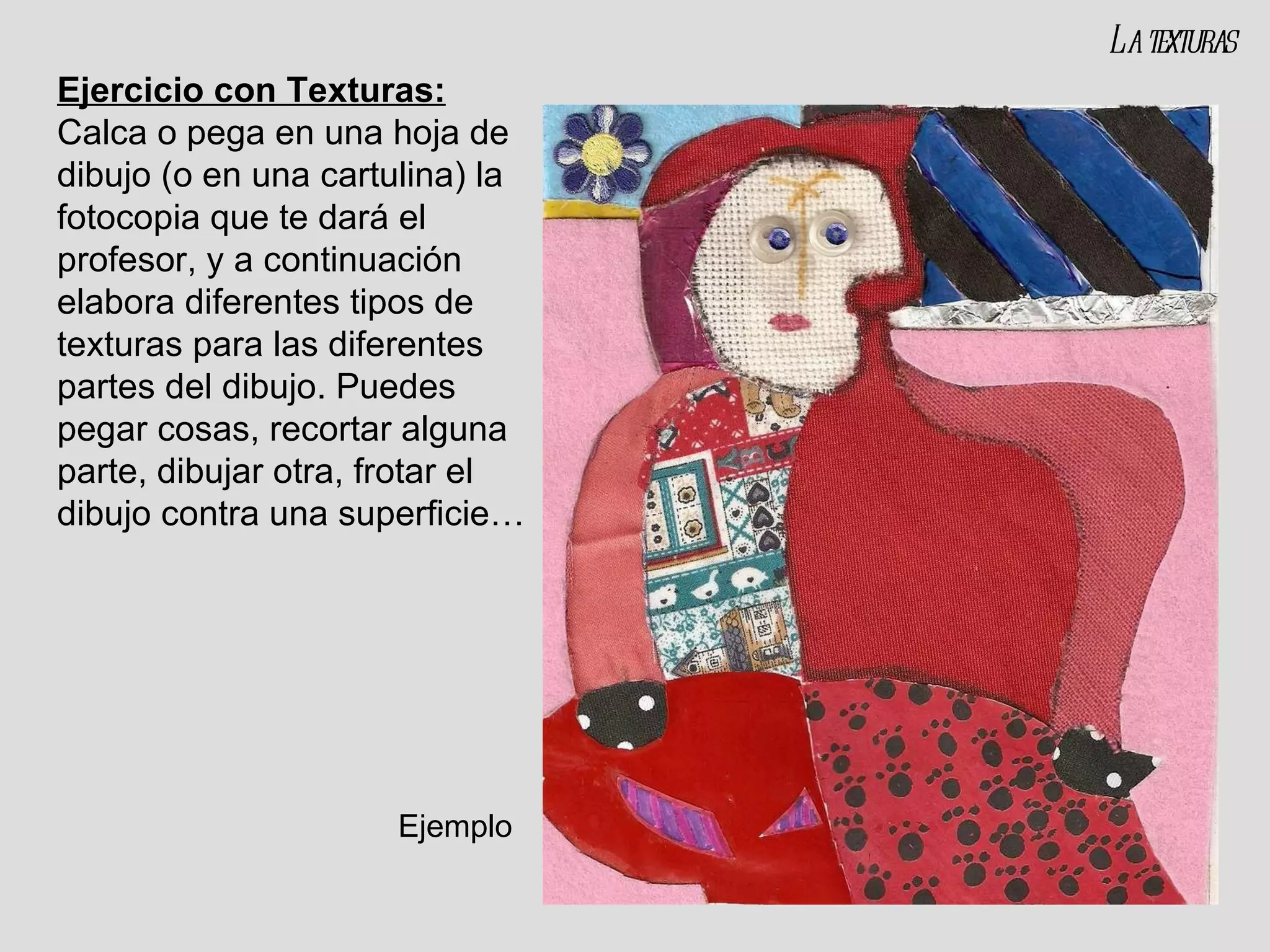 Ejercicio con Texturas:   Calca o pega en una hoja de dibujo (o en una cartulina) la fotocopia que te dará el profesor, y a continuación elabora diferentes tipos de texturas para las diferentes partes del dibujo. Puedes pegar cosas, recortar alguna parte, dibujar otra, frotar el dibujo contra una superficie… La texturas Ejemplo 