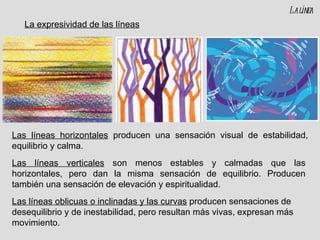 Las líneas horizontales  producen una sensación visual de estabilidad, equilibrio y calma. Las líneas verticales  son menos estables y calmadas que las horizontales, pero dan la misma sensación de equilibrio. Producen también una sensación de elevación y espiritualidad. La línea Las líneas oblicuas o inclinadas y las curvas  producen sensaciones de desequilibrio y de inestabilidad, pero resultan más vivas, expresan más movimiento. La expresividad de las líneas 