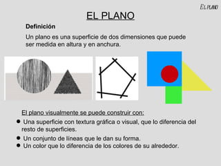 EL PLANO Un plano es una superficie de dos dimensiones que puede ser medida en altura y en anchura. Definición El plano visualmente se puede construir con: Una superficie con textura gráfica o visual, que lo diferencia del resto de superficies. Un conjunto de líneas que le dan su forma. Un color que lo diferencia de los colores de su alrededor. El plano 