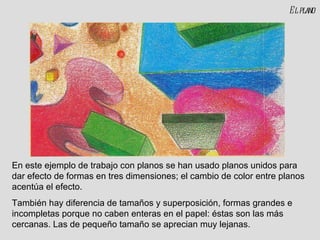 El plano En este ejemplo de trabajo con planos se han usado planos unidos para dar efecto de formas en tres dimensiones; el cambio de color entre planos acentúa el efecto. También hay diferencia de tamaños y superposición, formas grandes e incompletas porque no caben enteras en el papel: éstas son las más cercanas. Las de pequeño tamaño se aprecian muy lejanas. 