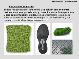 Las texturas artificiales Son las realizadas por el ser humano y  se utilizan para copiar las texturas naturales ,  para decorar y transmitir sensaciones plásticas , y  para cumplir funciones útiles , como por ejemplo la textura de la suela de las deportivas que sirve para que no nos resbalemos y nos agarremos mejor al suelo cuando corremos Texturas naturales y texturas artificiales 