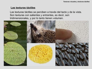 Las texturas táctiles Las texturas táctiles se perciben a través del tacto y de la vista. Son texturas con salientes y entrantes, es decir, son tridimensionales, y por lo tanto tienen volumen. Texturas visuales y texturas táctiles 