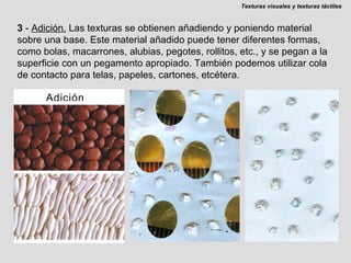 3  -  Adición.   Las texturas se obtienen añadiendo y poniendo material sobre una base. Este material añadido puede tener diferentes formas, como bolas, macarrones, alubias, pegotes, rollitos, etc., y se pegan a la superficie con un pegamento apropiado. También podemos utilizar cola de contacto para telas, papeles, cartones, etcétera. Texturas visuales y texturas táctiles 