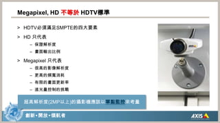 Megapixel, HD 不等於HDTV標準HDTV必須滿足SMPTE的四大要素HD 只代表保證解析度畫面輸出比例Megapixel 只代表很高的影像解析度更高的頻寬消耗有限的畫面更新率進光量控制的挑戰超高解析度(2MP以上)的攝影機應該以單點監控來考量