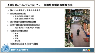 AXIS’ Corridor Format™ – 一個獨特且創新的監看方法讓AXIS的影像可以適用在各種場合將影像品質最大化有效的抓取所需要的空間依樣可提供完整的解析度減少頻寬以及儲存空間的浪費HDTV 攝影機才能應用的特殊用途16:9 變成9:16 來最大化可視範圍可應用在多種行業別教育零售運輸辦公室可應用在AXIS全系列HDTV機種