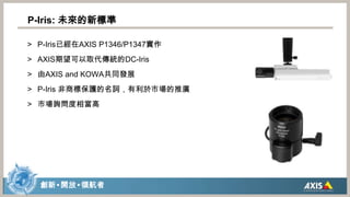 P-Iris: 未來的新標準P-Iris已經在AXIS P1346/P1347實作AXIS期望可以取代傳統的DC-Iris由AXIS and KOWA共同發展P-Iris 非商標保護的名詞，有利於市場的推廣市場詢問度相當高
