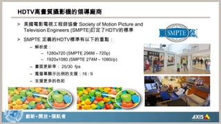 美國電影電視工程師協會 Society of Motion Picture and Television Engineers (SMPTE)訂定了HDTV的標準SMPTE 定義的HDTV標準有以下的重點：解析度：1280x720 (SMPTE296M– 720p)1920x1080 (SMPTE 274M – 1080i/p)畫面更新率： 25/30  fps寬螢幕顯示比例的支援：16 : 9支援更多的色彩HDTV高畫質攝影機的領導廠商