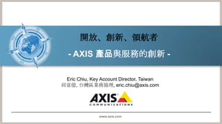 開放、創新、領航者,[object Object],- AXIS 產品與服務的創新- ,[object Object],Eric Chiu, Key Account Director, Taiwan,[object Object],邱富億, 台灣區業務協理, eric.chiu@axis.com,[object Object]