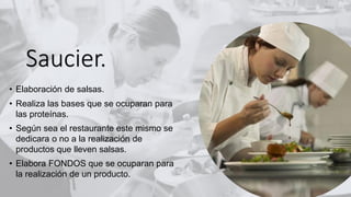 Saucier.
• Elaboración de salsas.
• Realiza las bases que se ocuparan para
las proteínas.
• Según sea el restaurante este mismo se
dedicara o no a la realización de
productos que lleven salsas.
• Elabora FONDOS que se ocuparan para
la realización de un producto.
 