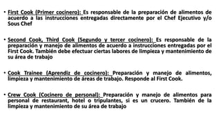 • First Cook (Primer cocinero): Es responsable de la preparación de alimentos de
acuerdo a las instrucciones entregadas directamente por el Chef Ejecutivo y/o
Sous Chef
• Second Cook, Third Cook (Segundo y tercer cocinero): Es responsable de la
preparación y manejo de alimentos de acuerdo a instrucciones entregadas por el
First Cook. También debe efectuar ciertas labores de limpieza y mantenimiento de
su área de trabajo
• Cook Trainee (Aprendiz de cocinero): Preparación y manejo de alimentos,
limpieza y mantenimiento de áreas de trabajo. Responde al First Cook.
• Crew Cook (Cocinero de personal): Preparación y manejo de alimentos para
personal de restaurant, hotel o tripulantes, si es un crucero. También de la
limpieza y mantenimiento de su área de trabajo
 