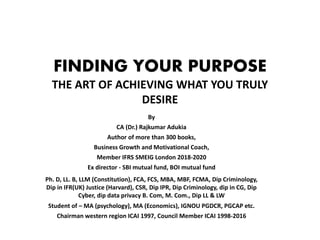 FINDING YOUR PURPOSE
THE ART OF ACHIEVING WHAT YOU TRULY
DESIRE
By
CA (Dr.) Rajkumar Adukia
Author of more than 300 books,
Business Growth and Motivational Coach,
Member IFRS SMEIG London 2018-2020
Ex director - SBI mutual fund, BOI mutual fund
Ph. D, LL. B, LLM (Constitution), FCA, FCS, MBA, MBF, FCMA, Dip Criminology,
Dip in IFR(UK) Justice (Harvard), CSR, Dip IPR, Dip Criminology, dip in CG, Dip
Cyber, dip data privacy B. Com, M. Com., Dip LL & LW
Student of – MA (psychology), MA (Economics), IGNOU PGDCR, PGCAP etc.
Chairman western region ICAI 1997, Council Member ICAI 1998-2016
 