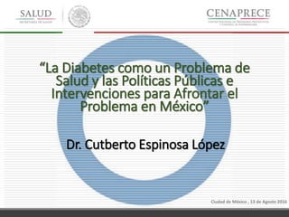 Ciudad de México , 13 de Agosto 2016
“La Diabetes como un Problema de
Salud y las Políticas Públicas e
Intervenciones para Afrontar el
Problema en México”
Dr. Cutberto Espinosa López
 