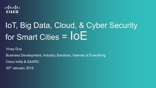 IoT, Big Data, Cloud, & Cyber Security
for Smart Cities = IoE
Vinay Dua
Business Development, Industry Solutions, Internet of Everything
Cisco India & SAARC
30th January 2015
 