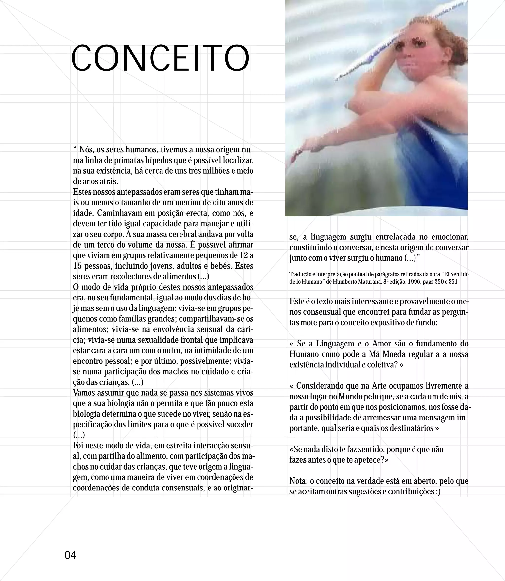 CONCEITO

 “ Nós, os seres humanos, tivemos a nossa origem nu-
 ma linha de primatas bípedos que é possível localizar,
 na sua existência, há cerca de uns três milhões e meio
 de anos atrás.
 Estes nossos antepassados eram seres que tinham ma-
 is ou menos o tamanho de um menino de oito anos de
 idade. Caminhavam em posição erecta, como nós, e
 devem ter tido igual capacidade para manejar e utili-
 zar o seu corpo. A sua massa cerebral andava por volta   se, a linguagem surgiu entrelaçada no emocionar,
 de um terço do volume da nossa. É possível afirmar       constituindo o conversar, e nesta origem do conversar
 que viviam em grupos relativamente pequenos de 12 a      junto com o viver surgiu o humano (...)”
 15 pessoas, incluindo jovens, adultos e bebés. Estes
 seres eram recolectores de alimentos (...)               Tradução e interpretação pontual de parágrafos retirados da obra “El Sentido
                                                          de lo Humano” de Humberto Maturana, 8ª edição, 1996, pags 250 e 251
 O modo de vida próprio destes nossos antepassados
 era, no seu fundamental, igual ao modo dos dias de ho-   Este é o texto mais interessante e provavelmente o me-
 je mas sem o uso da linguagem: vivia-se em grupos pe-    nos consensual que encontrei para fundar as pergun-
 quenos como famílias grandes; compartilhavam-se os       tas mote para o conceito expositivo de fundo:
 alimentos; vivia-se na envolvência sensual da carí-
 cia; vivia-se numa sexualidade frontal que implicava     « Se a Linguagem e o Amor são o fundamento do
 estar cara a cara um com o outro, na intimidade de um    Humano como pode a Má Moeda regular a a nossa
 encontro pessoal; e por último, possivelmente; vivia-    existência individual e coletiva? »
 se numa participação dos machos no cuidado e cria-
 ção das crianças. (...)                                  « Considerando que na Arte ocupamos livremente a
 Vamos assumir que nada se passa nos sistemas vivos       nosso lugar no Mundo pelo que, se a cada um de nós, a
 que a sua biologia não o permita e que tão pouco esta    partir do ponto em que nos posicionamos, nos fosse da-
 biologia determina o que sucede no viver, senão na es-   da a possibilidade de arremessar uma mensagem im-
 pecificação dos limites para o que é possível suceder    portante, qual seria e quais os destinatários »
 (...)
 Foi neste modo de vida, em estreita interacção sensu-    «Se nada disto te faz sentido, porque é que não
 al, com partilha do alimento, com participação dos ma-   fazes antes o que te apetece?»
 chos no cuidar das crianças, que teve origem a lingua-
 gem, como uma maneira de viver em coordenações de        Nota: o conceito na verdade está em aberto, pelo que
 coordenações de conduta consensuais, e ao originar-      se aceitam outras sugestões e contribuições :)




04
 