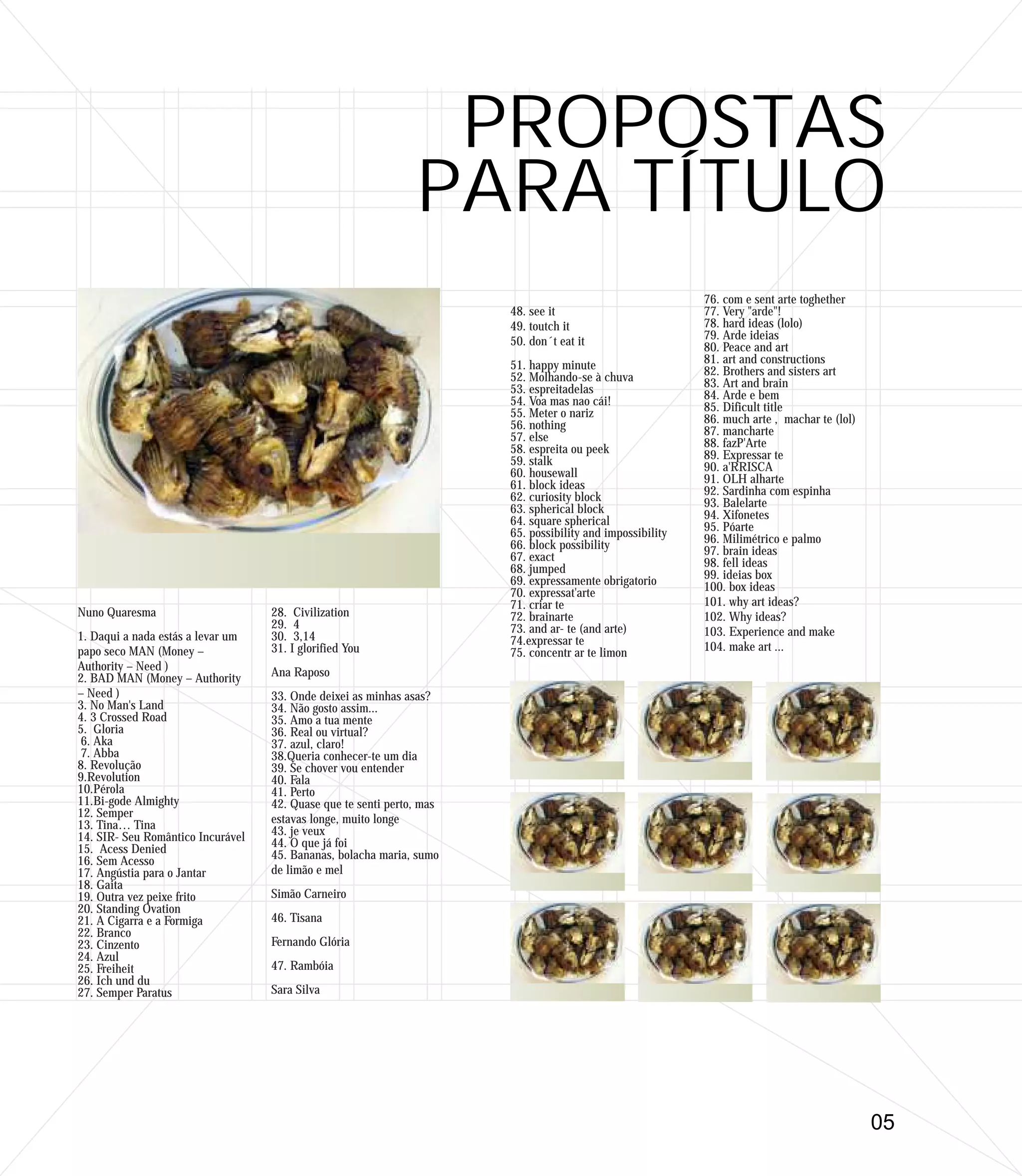 PROPOSTAS
                                                               PARA TÍTULO
                                                                                                           76. com e sent arte toghether
                                                                       48. see it                          77. Very "arde"!
                                                                       49. toutch it                       78. hard ideas (lolo)
                                                                       50. don´t eat it                    79. Arde ideias
                                                                                                           80. Peace and art
                                                                       51. happy minute                    81. art and constructions
                                                                       52. Molhando-se à chuva             82. Brothers and sisters art
                                                                       53. espreitadelas                   83. Art and brain
                                                                       54. Voa mas nao cái!                84. Arde e bem
                                                                       55. Meter o nariz                   85. Dificult title
                                                                       56. nothing                         86. much arte , machar te (lol)
                                                                       57. else                            87. mancharte
                                                                       58. espreita ou peek                88. fazP'Arte
                                                                       59. stalk                           89. Expressar te
                                                                       60. housewall                       90. a'RRISCA
                                                                       61. block ideas                     91. OLH alharte
                                                                       62. curiosity block                 92. Sardinha com espinha
                                                                       63. spherical block                 93. Balelarte
                                                                       64. square spherical                94. Xifonetes
                                                                       65. possibility and impossibility   95. Póarte
                                                                       66. block possibility               96. Milimétrico e palmo
                                                                       67. exact                           97. brain ideas
                                                                       68. jumped                          98. fell ideas
                                                                       69. expressamente obrigatorio       99. ideias box
                                                                       70. expressat'arte                  100. box ideas
                                                                       71. criar te                        101. why art ideas?
Nuno Quaresma                      28. Civilization                    72. brainarte                       102. Why ideas?
                                   29. 4                               73. and ar- te (and arte)
1. Daqui a nada estás a levar um   30. 3,14                                                                103. Experience and make
                                                                       74.expressar te                     104. make art ...
papo seco MAN (Money –             31. I glorified You                 75. concentr ar te limon
Authority – Need )                 Ana Raposo
2. BAD MAN (Money – Authority
– Need )                           33. Onde deixei as minhas asas?
3. No Man's Land                   34. Não gosto assim...
4. 3 Crossed Road                  35. Amo a tua mente
5. Gloria                          36. Real ou virtual?
 6. Aka                            37. azul, claro!
 7. Abba                           38.Queria conhecer-te um dia
8. Revolução                       39. Se chover vou entender
9.Revolution                       40. Fala
10.Pérola                          41. Perto
11.Bi-gode Almighty                42. Quase que te senti perto, mas
12. Semper                         estavas longe, muito longe
13. Tina… Tina                     43. je veux
14. SIR- Seu Romântico Incurável   44. O que já foi
15. Acess Denied                   45. Bananas, bolacha maria, sumo
16. Sem Acesso
17. Angústia para o Jantar         de limão e mel
18. Gaita
19. Outra vez peixe frito          Simão Carneiro
20. Standing Ovation
21. A Cigarra e a Formiga          46. Tisana
22. Branco
23. Cinzento                       Fernando Glória
24. Azul
25. Freiheit                       47. Rambóia
26. Ich und du
27. Semper Paratus                 Sara Silva




                                                                                                                                             05
 