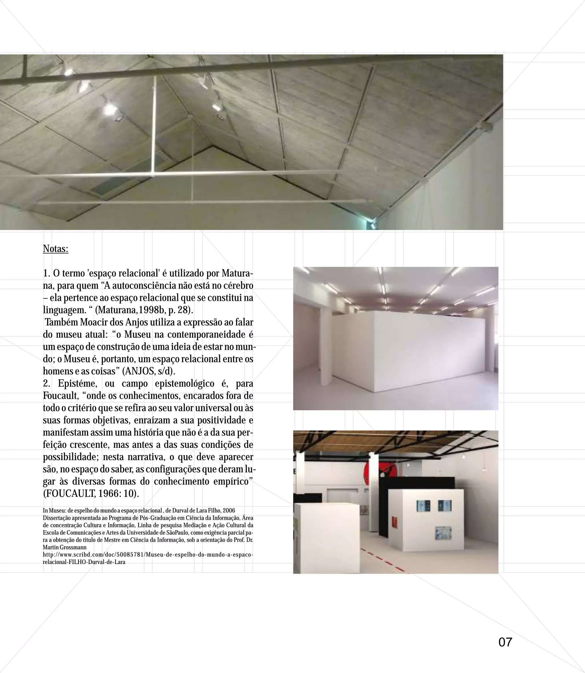 Notas:

1. O termo 'espaço relacional' é utilizado por Matura-
na, para quem “A autoconsciência não está no cérebro
– ela pertence ao espaço relacional que se constitui na
linguagem. “ (Maturana,1998b, p. 28).
 Também Moacir dos Anjos utiliza a expressão ao falar
do museu atual: “o Museu na contemporaneidade é
um espaço de construção de uma ideia de estar no mun-
do; o Museu é, portanto, um espaço relacional entre os
homens e as coisas” (ANJOS, s/d).
2. Epistéme, ou campo epistemológico é, para
Foucault, “onde os conhecimentos, encarados fora de
todo o critério que se refira ao seu valor universal ou às
suas formas objetivas, enraízam a sua positividade e
manifestam assim uma história que não é a da sua per-
feição crescente, mas antes a das suas condições de
possibilidade; nesta narrativa, o que deve aparecer
são, no espaço do saber, as configurações que deram lu-
gar às diversas formas do conhecimento empírico”
(FOUCAULT, 1966: 10).
In Museu: de espelho do mundo a espaço relacional , de Durval de Lara Filho, 2006
Dissertação apresentada ao Programa de Pós-Graduação em Ciência da Informação, Área
de concentração Cultura e Informação, Linha de pesquisa Mediação e Ação Cultural da
Escola de Comunicações e Artes da Universidade de SãoPaulo, como exigência parcial pa-
ra a obtenção do título de Mestre em Ciência da Informação, sob a orientação do Prof. Dr.
Martin Grossmann
http://www.scribd.com/doc/50085781/Museu-de-espelho-do-mundo-a-espaco-
relacional-FILHO-Durval-de-Lara




                                                                                            07
 