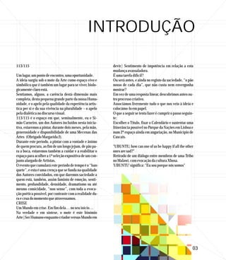 INTRODUÇÃO

113/115                                                   devir| Sentimento de impotência em relação a esta
                                                          mudança avassaladora.
Um lugar, um ponto de encontro, uma oportunidade.         É uma tarefa difícil?
A ideia surgiu sob o mote da Arte como espaço vivo e      Ou será antes, e ainda no registo da saciedade, “o pão
simbólico que é também um lugar para se viver, biolo-     nosso de cada dia”, que não custa nem envergonha
gicamente claro está.                                     mostrar?
Sentíamos, alguns, a carência desta dimensão mais         Em vez de uma resposta linear, descobrimos antes ou-
completa, desta pequena grande parte da nossa Huma-       tro processo criativo.
nidade, e o apelo pela qualidade da experiência artís-    Associámos livremente tudo o que nos veio à ideia e
tica per si e da sua vivência na pluralidade – o apelo    colocámo-lo em papel.
pela dialética no discurso visual.                        O que a seguir se tenta fazer é cumprir o passo seguin-
113/115 é o espaço em que, seminalmente, eu e Si-         te:
mão Carneiro, um dos Autores incluídos nesta inicia-      Escolher o Título, fixar o Calendário e sustentar uma
tiva, estaremos a pintar, durante dois meses, pela mão,   Itinerância possível no Parque da Nações em Lisboa e
generosidade e disponibilidade de uma Mecenas das         num 2º espaço ainda em angariação, no Município de
Artes (Obrigado Margarida J).                             Cascais.
Durante este período, a pintar com a vontade e ânimo
de quem procura, ao fim de um longo jejum, de pão pa-     ''UBUNTU, how can one of us be happy if all the other
ra a boca, estaremos também a cuidar e a reabilitar o     ones are sad?''
espaço para acolher a 1ª seleção expositiva de um con-    Retirado de um diálogo entre membros de uma Tribo
junto alargado de Artistas.                               no Malawi, com evocação da cultura Xhosa.
O evento que cumulará este período de tempo é o “ban-     'UBUNTU' significa: "Eu sou porque nós somos"
quete”, e esta é uma crença que se funda na qualidade
dos Autores convidados, em que daremos saciedade a
quem está, também, assim faminto de emoção, senti-
mento, profundidade, densidade, dramatismo ou até
mesmo comicidade, “non sense”, com toda a evoca-
ção poética possível, por contraste com a realidade du-
ra e crua do momento que atravessamos.
CRISE
Um Mundo em crise. Em fim dela… no seu início…
Na verdade e em síntese, o mote é este binómio
Arte|Ser Humano enquanto criador versus Mundo em




                                                                                                                03
 