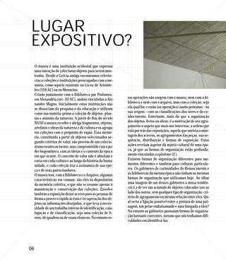 LUGAR
EXPOSITIVO?
     O museu é uma instituição ocidental que expressa
     uma intenção de colecionar objetos para serem mos-
     trados. Desde a Grécia antiga encontramos referên-
     cias a coleções e instituições preocupadas com a me-
     mória, como aquela existente no Liceu de Aristóte-
     les (334 AC) ou no Mouseion.
     Criado juntamente com a Biblioteca por Ptolomeu,
     em Alexandria (séc. III AC), ambas vinculadas a Ale-     tas operações não surgem com o museu, nem com a bi-
     xandre Magno. Inicialmente estas instituições não        blioteca e nem com o arquivo, mas com a coleção, seja
     se dissociam da pesquisa e da educação e utilizam        ela qual for, e estão (as operações) muito próximas - na
     como sua matéria-prima a coleção de objetos, plan-       sua origem - com as classificações dos seres e do co-
     tas e animais da natureza. A partir de fins do século    nhecimento. Entretanto, mais do que a organização
     XVIII o museu recolhe e abriga fragmentos, objetos,      dos objetos, livros ou obras, é a motivação de seu agru-
     artefatos e obras da natureza e da cultura e os agrupa   pamento o aspeto que mais nos interessa; a ordem que
     em coleções com o propósito de expor. Essa memó-         está por trás das exposições, aquela que norteia a mon-
     ria, constituída a partir de objetos selecionados se-    tagem dos acervos, os agrupamentos das peças, sua se-
     gundo critérios de valor, não provém de um colecio-      quência, distribuição e formas de exposição. Estas
     nismo neutro ou isento, mas comprometido com o po-       ações revelam aspetos da matriz cultural de uma épo-
     der hegemônico, com as ideias e o contexto da época      ca, já que as formas de organização estão profunda-
     em que ocorre. O conceito de valor não é absoluto e      mente vinculadas a epistéme (2 ).
     varia em cada cultura e ao longo da história da huma-    Existem formas de organização diferentes para mo-
     nidade, e cada coleção traz a assinatura de sua épo-     mentos diferentes e também para culturas particula-
     ca e de seus patrocinadores.                             res. Os gabinetes de curiosidades do Renascimento e
     O museu tem, com a Biblioteca e o Arquivo, algumas       as bibliotecas da mesma época não tinham as mesmas
     características em comum: são eles os depositários       formas de organização que utilizamos hoje. Ao olhar
     da memória coletiva, o que não se resume apenas à        uma imagem de um desses gabinetes a nossa tendên-
     manutenção e conservação das coleções. Envolve           cia é a de ver um acúmulo de objetos colocados uns ao
     também a exposição desse acervo para as pessoas de       lado dos outros, sem qualquer tipo de organização, cri-
     forma a prover o rápido acesso e recuperação dos ob-     tério de agrupamento ou mesmo relação entre eles. Qu-
     jetos ou informações desejados, o que leva à neces-      al seria a ligação possível entre a pintura de uma pai-
     sidade de um trabalho interno de identificação, cata-    sagem, um peixe embalsamado e uma lâmpada a óleo?
     logação e de classificação, seja uma coleção de li-      No entanto os gabinetes possuíam formas de organiza-
     vros, de quadros ou de vasos etruscos. No entanto es-    ção bastante coerentes, mesmo que nós tenhamos difi-
                                                              culdades em identificá-las.




06
 