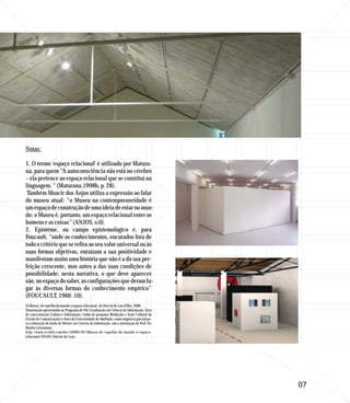 Notas:

1. O termo 'espaço relacional' é utilizado por Matura-
na, para quem “A autoconsciência não está no cérebro
– ela pertence ao espaço relacional que se constitui na
linguagem. “ (Maturana,1998b, p. 28).
 Também Moacir dos Anjos utiliza a expressão ao falar
do museu atual: “o Museu na contemporaneidade é
um espaço de construção de uma ideia de estar no mun-
do; o Museu é, portanto, um espaço relacional entre os
homens e as coisas” (ANJOS, s/d).
2. Epistéme, ou campo epistemológico é, para
Foucault, “onde os conhecimentos, encarados fora de
todo o critério que se refira ao seu valor universal ou às
suas formas objetivas, enraízam a sua positividade e
manifestam assim uma história que não é a da sua per-
feição crescente, mas antes a das suas condições de
possibilidade; nesta narrativa, o que deve aparecer
são, no espaço do saber, as configurações que deram lu-
gar às diversas formas do conhecimento empírico”
(FOUCAULT, 1966: 10).
In Museu: de espelho do mundo a espaço relacional , de Durval de Lara Filho, 2006
Dissertação apresentada ao Programa de Pós-Graduação em Ciência da Informação, Área
de concentração Cultura e Informação, Linha de pesquisa Mediação e Ação Cultural da
Escola de Comunicações e Artes da Universidade de SãoPaulo, como exigência parcial pa-
ra a obtenção do título de Mestre em Ciência da Informação, sob a orientação do Prof. Dr.
Martin Grossmann
http://www.scribd.com/doc/50085781/Museu-de-espelho-do-mundo-a-espaco-
relacional-FILHO-Durval-de-Lara




                                                                                            07
 