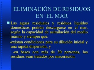 ELIMINACIÓN DE RESIDUOS EN  EL MAR Las aguas residuales y residuos líquidos domésticos podrán descargarse en el mar, según la capacidad de asimilación del medio marino y siempre que: -existan condiciones para su dilución inicial y una rápida dispersión, y -en bases con más de 30 personas, los residuos sean tratados por maceración. 