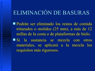 ELIMINACIÓN DE BASURAS Podrán ser eliminado los restos de comida triturados o molidos (25 mm), a más de 12 millas de la costa o de plataformas de hielo. Si la sustancia se mezcla con otros materiales, se aplicará a la mezcla los requisitos más rigurosos. 