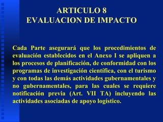 Cada Parte asegurará que los procedimientos de evaluación establecidos en el Anexo I se apliquen a los procesos de planificación, de conformidad con los programas de investigación científica, con el turismo y con todas las demás actividades gubernamentales y no gubernamentales, para las cuales se requiere notificación previa (Art. VII TA) incluyendo las actividades asociadas de apoyo logístico. ARTICULO 8 EVALUACION DE IMPACTO 