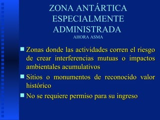 ZONA ANTÁRTICA ESPECIALMENTE ADMINISTRADA  AHORA ASMA Zonas donde las actividades corren el riesgo de crear interferencias mutuas o impactos ambientales acumulativos Sitios o monumentos de reconocido valor histórico  No se requiere permiso para su ingreso 