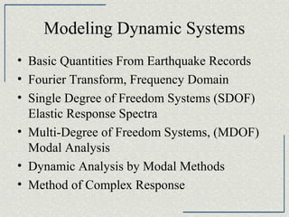 Modeling Dynamic Systems
• Basic Quantities From Earthquake Records
• Fourier Transform, Frequency Domain
• Single Degree of Freedom Systems (SDOF)
Elastic Response Spectra
• Multi-Degree of Freedom Systems, (MDOF)
Modal Analysis
• Dynamic Analysis by Modal Methods
• Method of Complex Response

 