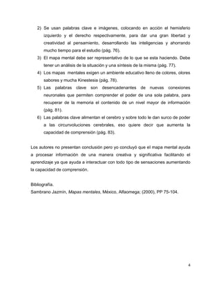 2) Se usan palabras clave e imágenes, colocando en acción el hemisferio
       izquierdo y el derecho respectivamente, para dar una gran libertad y
       creatividad al pensamiento, desarrollando las inteligencias y ahorrando
       mucho tiempo para el estudio (pág. 76).
   3) El mapa mental debe ser representativo de lo que se esta haciendo. Debe
       tener un análisis de la situación y una síntesis de la misma (pág. 77).
   4) Los mapas mentales exigen un ambiente educativo lleno de colores, olores
       sabores y mucha Kinestesia (pág. 78).
   5) Las       palabras   clave   son   desencadenantes   de   nuevas   conexiones
       neuronales que permiten comprender el poder de una sola palabra, para
       recuperar de la memoria el contenido de un nivel mayor de información
       (pág. 81).
   6) Las palabras clave alimentan el cerebro y sobre todo le dan surco de poder
       a las circunvoluciones cerebrales, eso quiere decir que aumenta la
       capacidad de comprensión (pág. 83).


Los autores no presentan conclusión pero yo concluyó que el mapa mental ayuda
a procesar información de una manera creativa y significativa facilitando el
aprendizaje ya que ayuda a interactuar con todo tipo de sensaciones aumentando
la capacidad de comprensión.


Bibliografía.
Sambrano Jazmín, Mapas mentales, México, Alfaomega; (2000), PP 75-104.




                                                                                  4
 