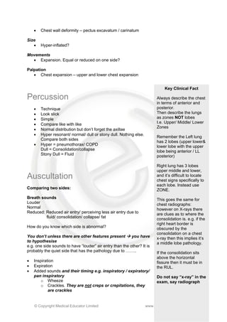 •   Chest wall deformity – pectus excavatum / carinatum

Size
   •    Hyper-inflated?

Movements
  • Expansion. Equal or reduced on one side?

Palpation
   • Chest expansion – upper and lower chest expansion


                                                                              Key Clinical Fact

Percussion                                                                Always describe the chest
                                                                          in terms of anterior and
    •   Technique                                                         posterior.
    •   Look slick                                                        Then describe the lungs
    •   Simple                                                            as zones NOT lobes
    •   Compare like with like                                            I.e. Upper/ Middle/ Lower
                                                                          Zones
    •   Normal distribution but don’t forget the axillae
    •   Hyper resonant/ normal/ dull or stony dull. Nothing else.
                                                                          Remember the Left lung
        Compare both sides
                                                                          has 2 lobes (upper lower&
    •   Hyper = pneumothorax/ COPD                                        lower lobe with the upper
        Dull = Consolidation/collapse                                     lobe being anterior / LL
        Stony Dull = Fluid                                                posterior)

                                                                          Right lung has 3 lobes
                                                                          upper middle and lower,
Auscultation                                                              and it’s difficult to locate
                                                                          chest signs specifically to
                                                                          each lobe. Instead use
Comparing two sides:                                                      ZONE.
Breath sounds                                                             This goes the same for
Louder                                                                    chest radiographs:
Normal                                                                    however on X-rays there
Reduced: Reduced air entry/ perceiving less air entry due to              are clues as to where the
         fluid/ consolidation/ collapse/ fat                              consolidation is. e.g. if the
                                                                          right heart border is
How do you know which side is abnormal?                                   obscured by the
                                                                          consolidation on a chest
You don’t unless there are other features present         you have        x-ray then this implies it’s
to hypothesise                                                            a middle lobe pathology.
e.g. one side sounds to have “louder” air entry than the other? It is
probably the quiet side that has the pathology due to ……..                If the consolidation sits
                                                                          above the horizontal
•   Inspiration                                                           fissure then it must be in
•   Expiration                                                            the RUL.
•   Added sounds and their timing e.g. inspiratory / expiratory/
    pan inspiratory                                                       Do not say “x-ray” in the
        o Wheeze                                                          exam, say radiograph
        o Crackles. They are not creps or crepitations, they
            are crackles


    © Copyright Medical Educator Limited                            www.medicaleducator.co.uk
 