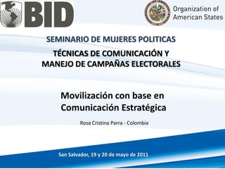 SEMINARIO DE MUJERES POLITICAS
  TÉCNICAS DE COMUNICACIÓN Y
MANEJO DE CAMPAÑAS ELECTORALES


    Movilización con base en
    Comunicación Estratégica
           Rosa Cristina Parra - Colombia




   San Salvador, 19 y 20 de mayo de 2011
 