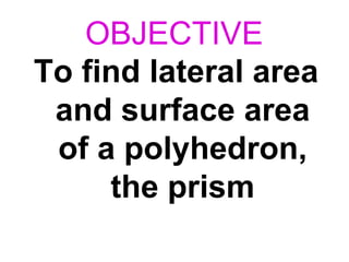 OBJECTIVE
To find lateral area
and surface area
of a polyhedron,
the prism
 