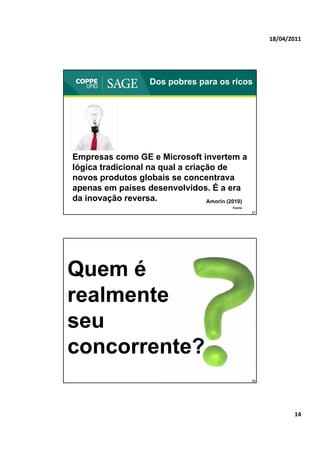 18/04/2011




                    Dos pobres para os ricos




Empresas como GE e Microsoft invertem a
lógica tradicional na qual a criação de
novos produtos globais se concentrava
apenas em países desenvolvidos. É a era
da inovação reversa.              Amorin (2010)
                                           Exame
                                                   27




Quem é
realmente
seu
concorrente?
                                                   28




                                                               14
 