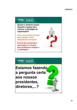 18/04/2011




Quanto a diretoria estaria
disposta a gastar para
resolver a estratégia da
    l        t té i d
organização?

O que ela poderia investir
para almejar a fatia
desejada do mercado?
     j
O nível de orçamento e
aprovação é o mesmo
para problemas antigos e
a estratégia?
                             31




Estamos fazendo
a pergunta certa
aos nossos
presidentes,
presidentes
diretores,...?
                             32




                                         16
 